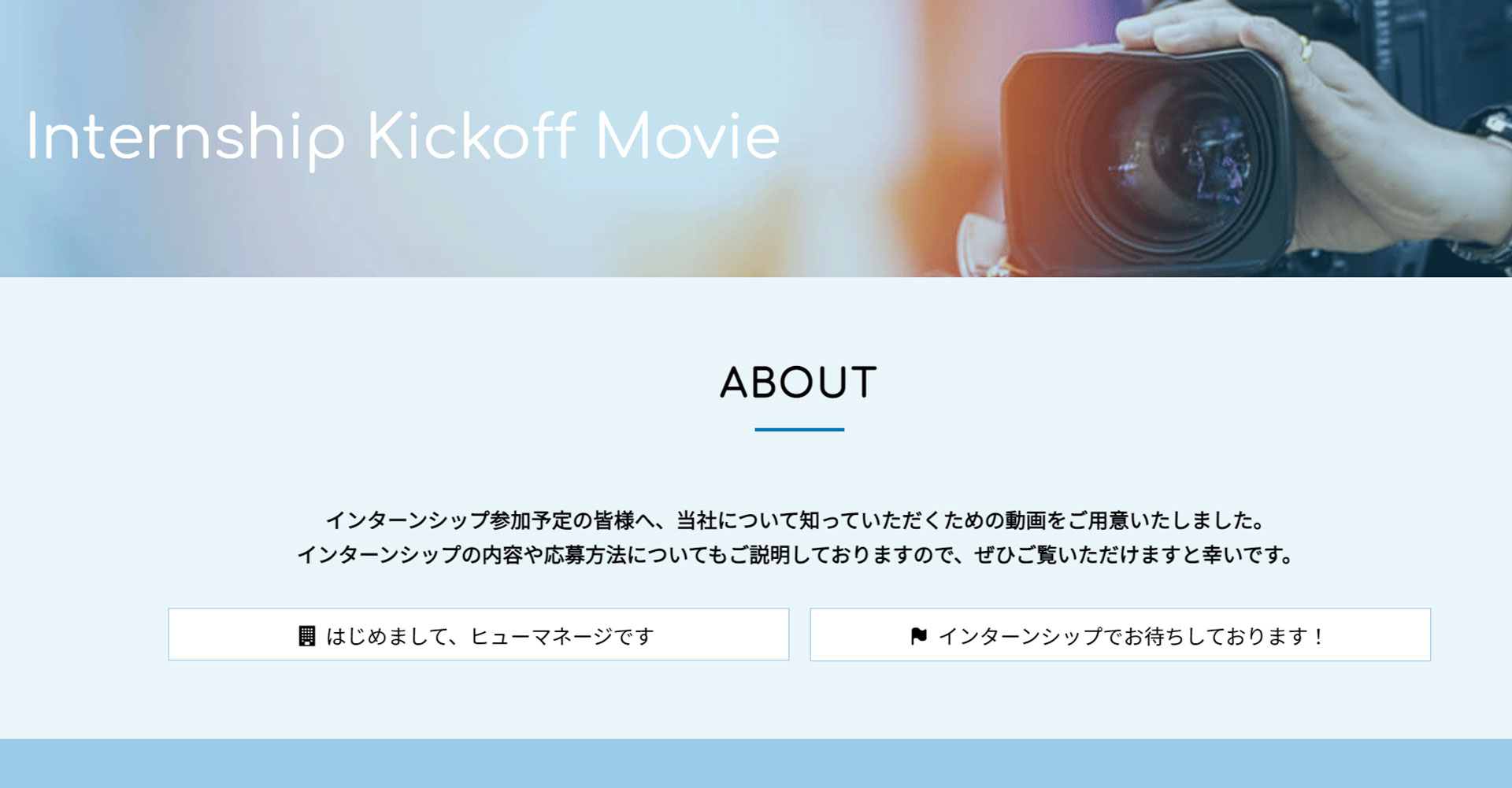 まだ接点があまりないインターンシップ応募前の学生に、まず自社を知ってもらうために動画を発信するときにおすすめのページ。会社紹介やインターンシップの内容、応募方法など幅広く紹介することができます。