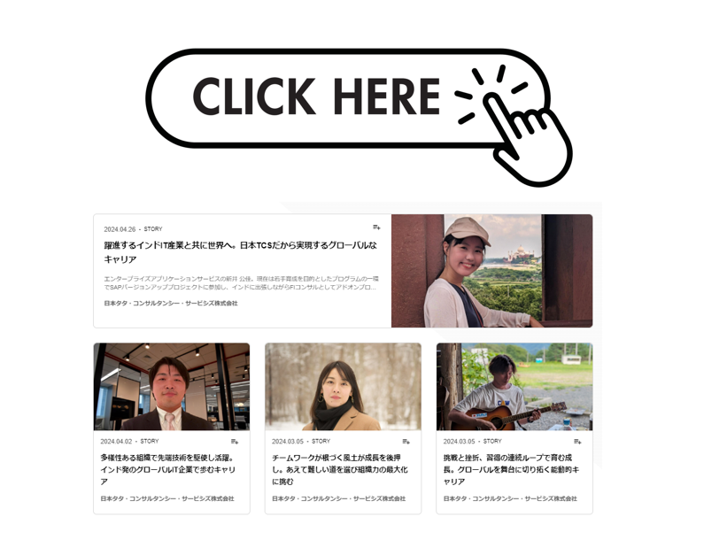 ■躍進するインドIT産業と共に世界へ。日本TCSだから実現するグローバルなキャリア
■多様性ある組織で先端技術を駆使し活躍。インド発のグローバルIT企業で歩むキャリア
■チームワークが根づく風土が成長を後押し。あえて難しい道を選び組織力の最大化に挑む
■挑戦と挫折、習得の連続ループで育む成長。グローバルを舞台に切り拓く能動的キャリア